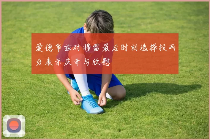 爱德华兹对穆雷最后时刻选择投两分表示庆幸与欣慰