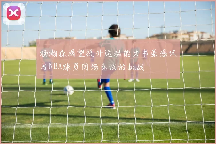 杨瀚森渴望提升运动能力书豪感叹与NBA球员同场竞技的挑战