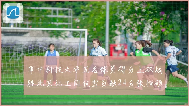 华中科技大学五名球员得分上双战胜北京化工闫佳雪贡献24分张恒硕斩获25分8篮板8助攻
