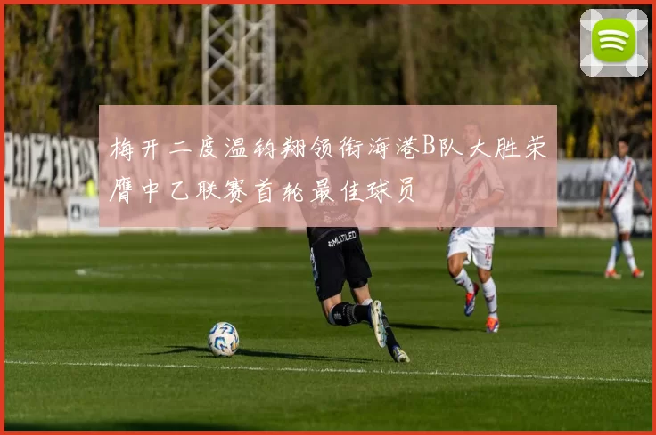 梅开二度温钧翔领衔海港B队大胜荣膺中乙联赛首轮最佳球员