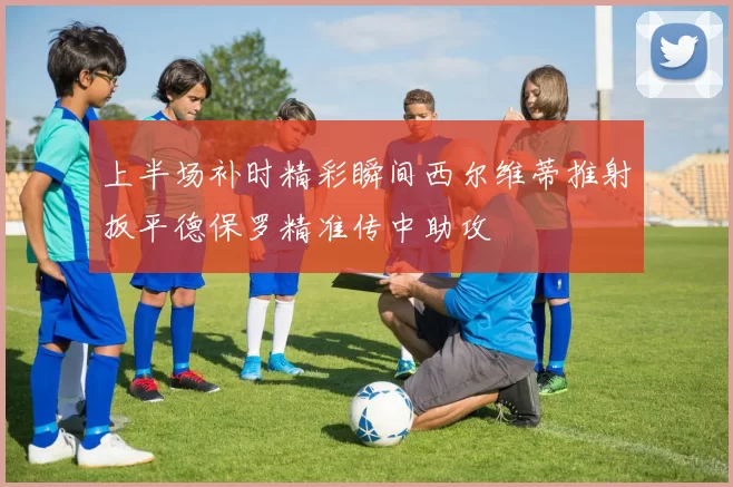 上半场补时精彩瞬间西尔维蒂推射扳平德保罗精准传中助攻