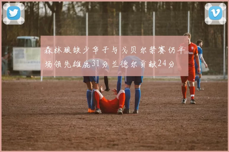 森林狼缺少华子与戈贝尔禁赛仍半场领先雄鹿31分兰德尔贡献24分