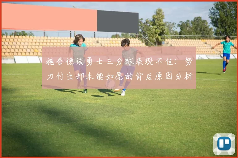 施奈德谈勇士三分球表现不佳：努力付出却未能如愿的背后原因分析