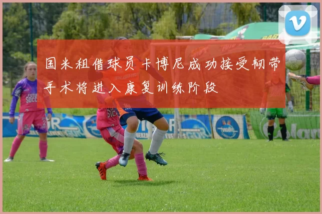 国米租借球员卡博尼成功接受韧带手术将进入康复训练阶段