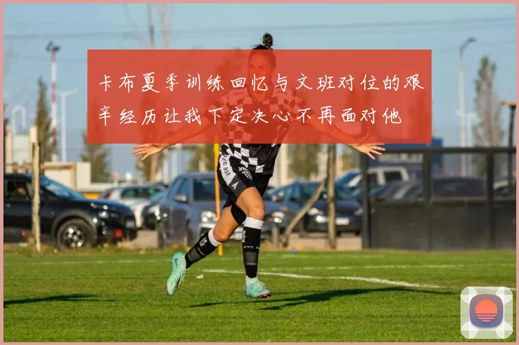 卡布夏季训练回忆与文班对位的艰辛经历让我下定决心不再面对他