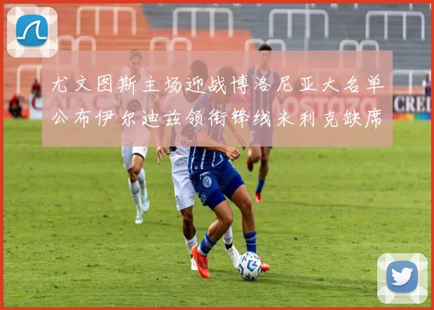 尤文图斯主场迎战博洛尼亚大名单公布伊尔迪兹领衔锋线米利克缺席