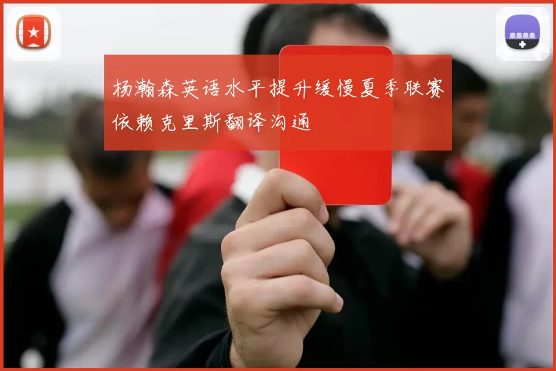 杨瀚森英语水平提升缓慢夏季联赛依赖克里斯翻译沟通