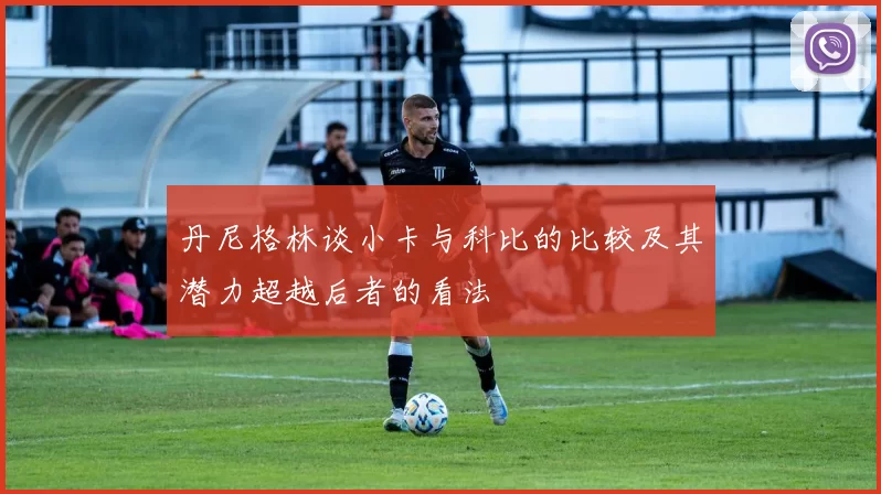 丹尼格林谈小卡与科比的比较及其潜力超越后者的看法