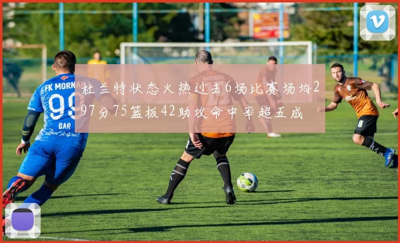 杜兰特状态火热过去6场比赛场均297分75篮板42助攻命中率超五成