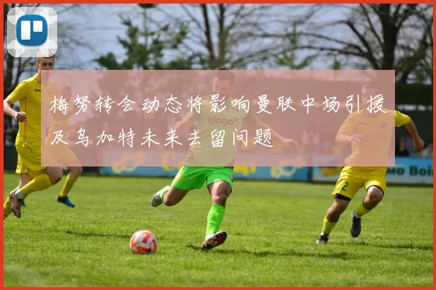 梅努转会动态将影响曼联中场引援及乌加特未来去留问题