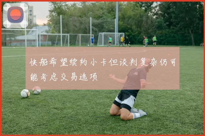 快船希望续约小卡但谈判复杂仍可能考虑交易选项