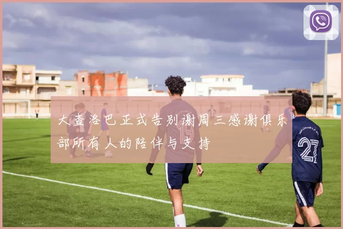 大查洛巴正式告别谢周三感谢俱乐部所有人的陪伴与支持