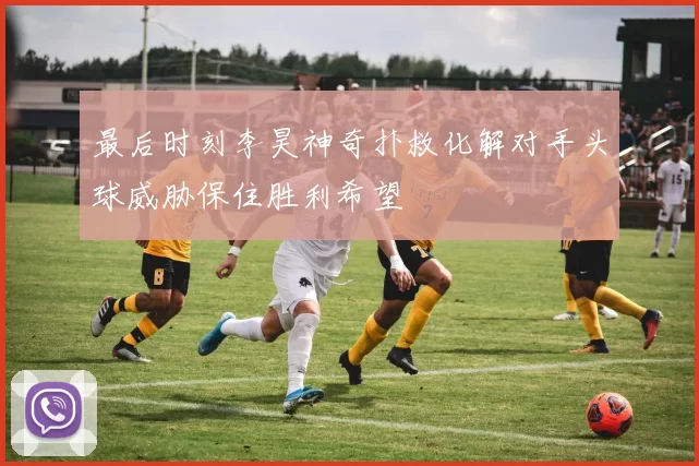 最后时刻李昊神奇扑救化解对手头球威胁保住胜利希望