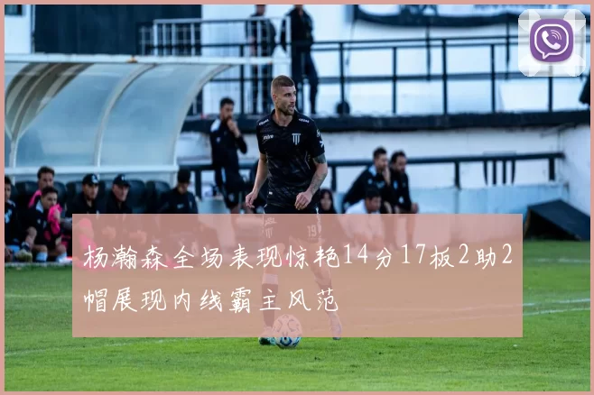 杨瀚森全场表现惊艳14分17板2助2帽展现内线霸主风范