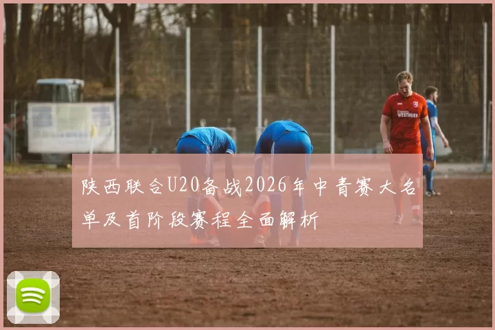 陕西联合U20备战2026年中青赛大名单及首阶段赛程全面解析