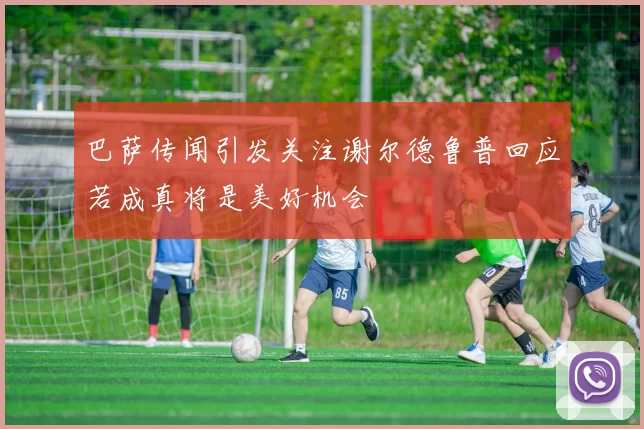 巴萨传闻引发关注谢尔德鲁普回应若成真将是美好机会