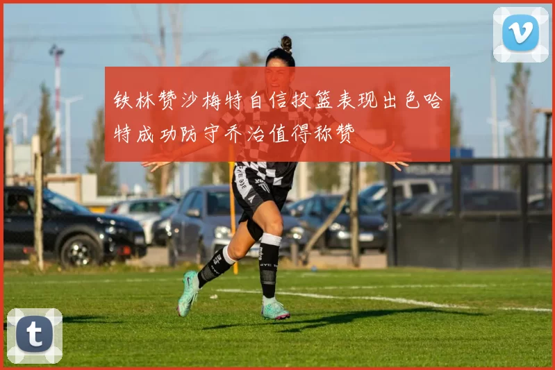 铁林赞沙梅特自信投篮表现出色哈特成功防守乔治值得称赞