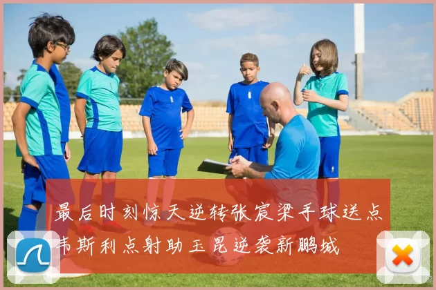 最后时刻惊天逆转张宸梁手球送点韦斯利点射助玉昆逆袭新鹏城