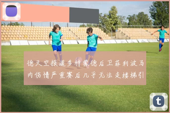 德天空报道多特蒙德后卫菲利波马内伤情严重赛后几乎无法走楼梯引发关注