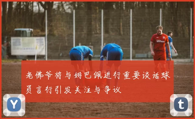 老佛爷将与姆巴佩进行重要谈话球员言行引发关注与争议