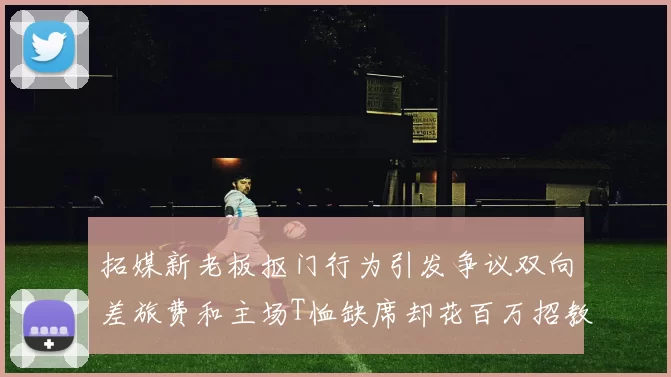 拓媒新老板抠门行为引发争议双向差旅费和主场T恤缺席却花百万招教练