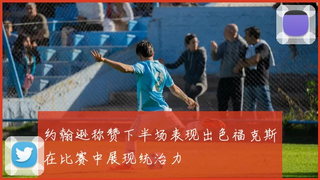 约翰逊称赞下半场表现出色福克斯在比赛中展现统治力