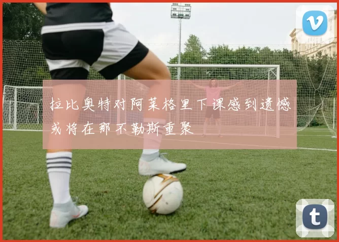 拉比奥特对阿莱格里下课感到遗憾或将在那不勒斯重聚
