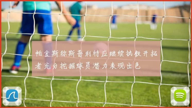 帕金斯称斯普利特应继续执教开拓者充分挖掘球员潜力表现出色